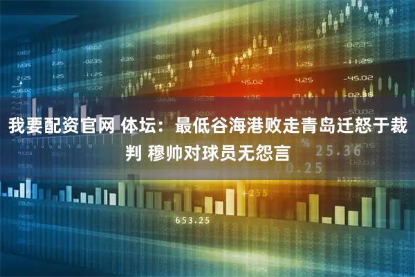 我要配资官网 体坛：最低谷海港败走青岛迁怒于裁判 穆帅对球员无怨言