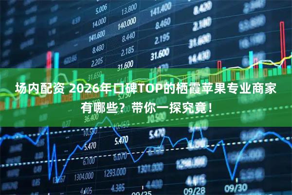 场内配资 2026年口碑TOP的栖霞苹果专业商家有哪些？带你一探究竟！