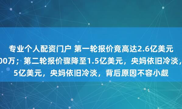 专业个人配资门户 第一轮报价竟高达2.6亿美元，央妈却只愿出6200万；第二轮报价骤降至1.5亿美元，央妈依旧冷淡，背后原因不容小觑