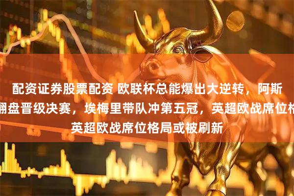 配资证券股票配资 欧联杯总能爆出大逆转，阿斯顿维拉主场翻盘晋级决赛，埃梅里带队冲第五冠，英超欧战席位格局或被刷新