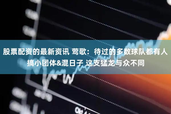 股票配资的最新资讯 莺歌：待过的多数球队都有人搞小团体&混日子 这支猛龙与众不同
