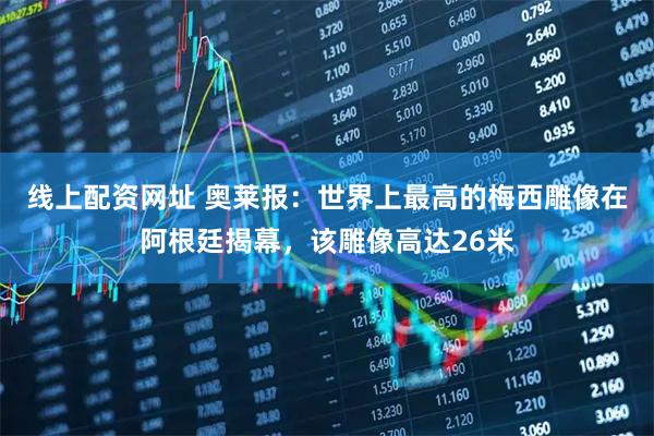 线上配资网址 奥莱报:世界上最高的梅西雕像在阿根廷揭幕,该雕像高达26米