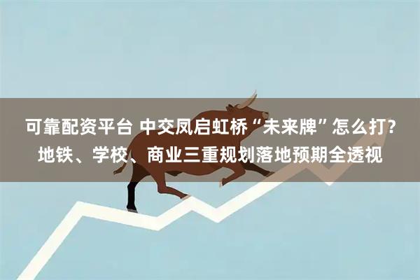 可靠配资平台 中交凤启虹桥“未来牌”怎么打？地铁、学校、商业三重规划落地预期全透视