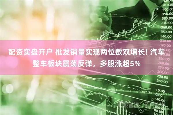 配资实盘开户 批发销量实现两位数双增长! 汽车整车板块震荡反弹，多股涨超5%