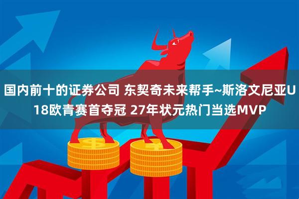 国内前十的证券公司 东契奇未来帮手~斯洛文尼亚U18欧青赛首夺冠 27年状元热门当选MVP