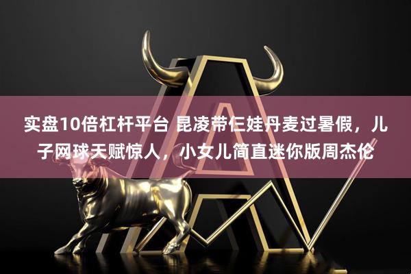 实盘10倍杠杆平台 昆凌带仨娃丹麦过暑假，儿子网球天赋惊人，小女儿简直迷你版周杰伦