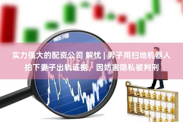 实力强大的配资公司 解忧 | 男子用扫地机器人拍下妻子出轨证据，因妨害隐私被判刑