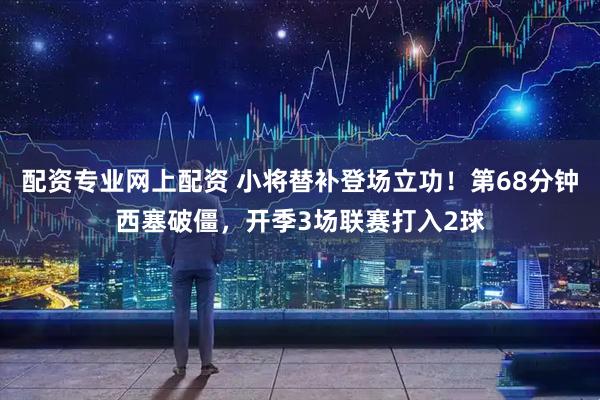 配资专业网上配资 小将替补登场立功！第68分钟西塞破僵，开季3场联赛打入2球