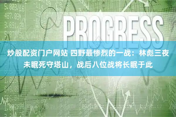 炒股配资门户网站 四野最惨烈的一战：林彪三夜未眠死守塔山，战后八位战将长眠于此